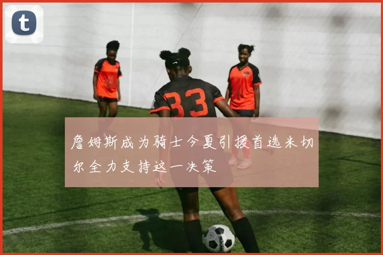 詹姆斯成为骑士今夏引援首选米切尔全力支持这一决策