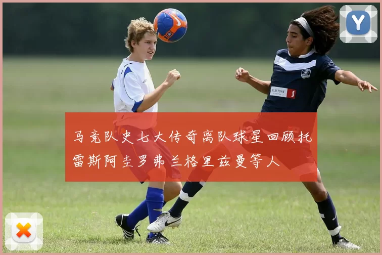 马竞队史七大传奇离队球星回顾托雷斯阿圭罗弗兰格里兹曼等人